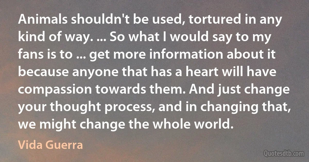 Animals shouldn't be used, tortured in any kind of way. ... So what I would say to my fans is to ... get more information about it because anyone that has a heart will have compassion towards them. And just change your thought process, and in changing that, we might change the whole world. (Vida Guerra)