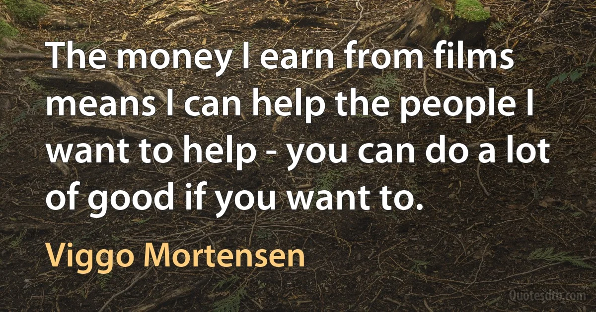 The money I earn from films means I can help the people I want to help - you can do a lot of good if you want to. (Viggo Mortensen)