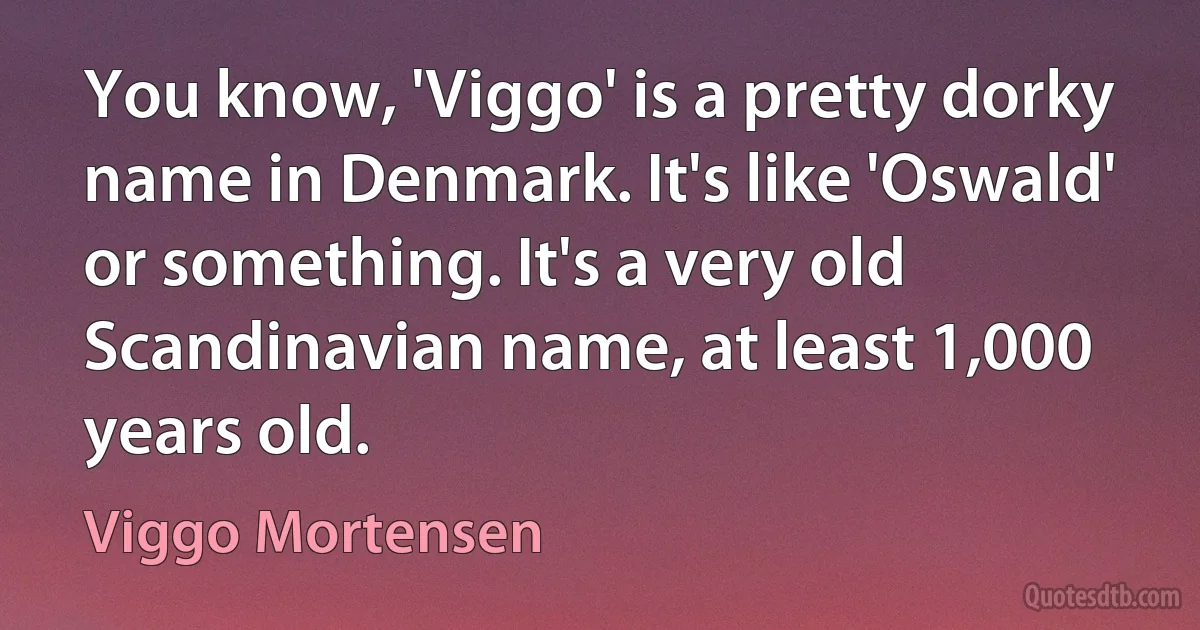 You know, 'Viggo' is a pretty dorky name in Denmark. It's like 'Oswald' or something. It's a very old Scandinavian name, at least 1,000 years old. (Viggo Mortensen)