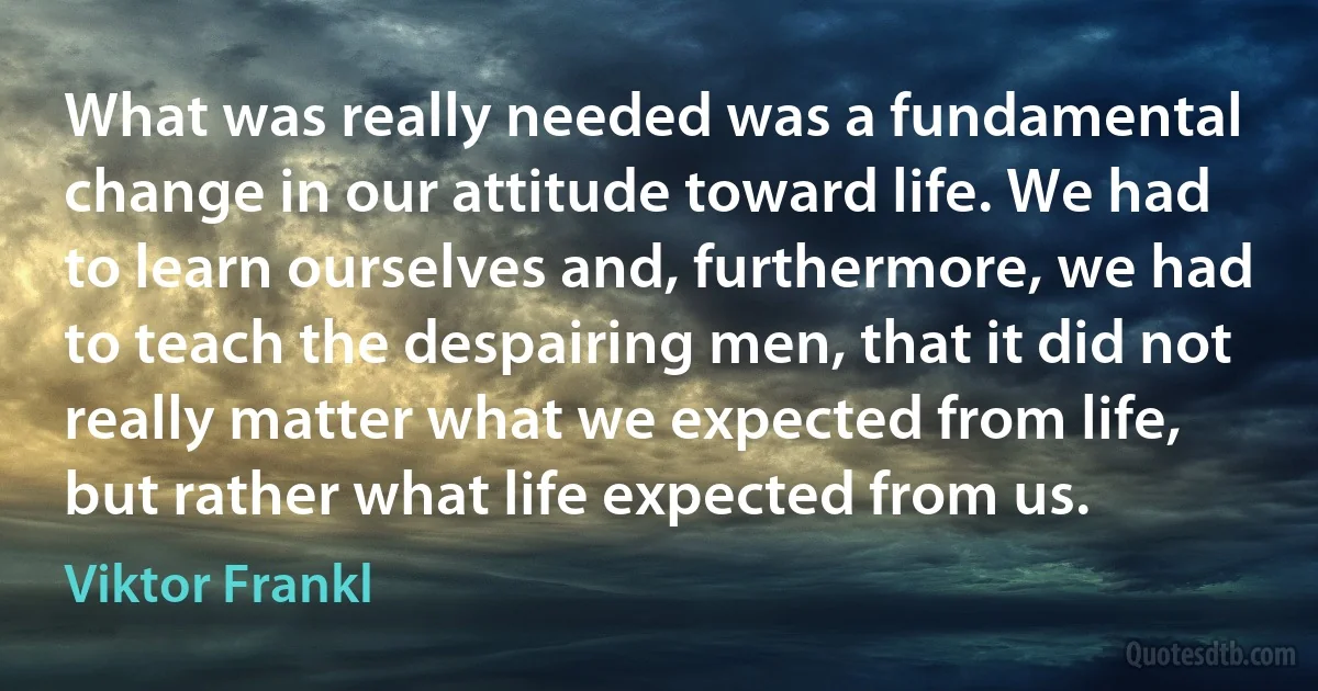 What was really needed was a fundamental change in our attitude toward life. We had to learn ourselves and, furthermore, we had to teach the despairing men, that it did not really matter what we expected from life, but rather what life expected from us. (Viktor Frankl)