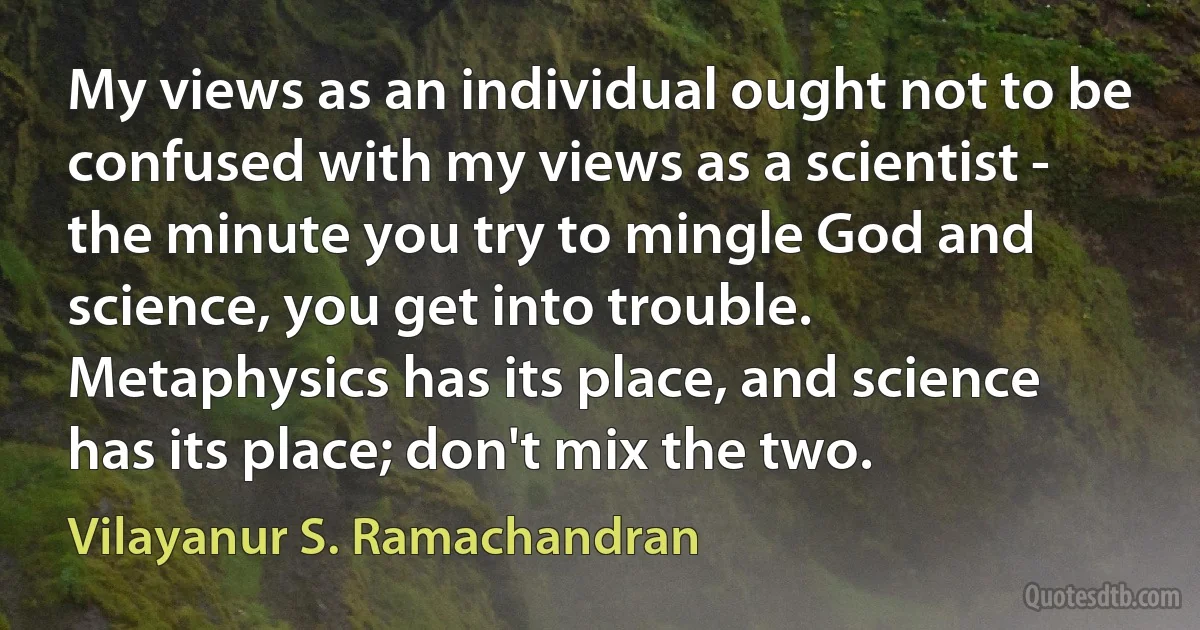 My views as an individual ought not to be confused with my views as a scientist - the minute you try to mingle God and science, you get into trouble. Metaphysics has its place, and science has its place; don't mix the two. (Vilayanur S. Ramachandran)