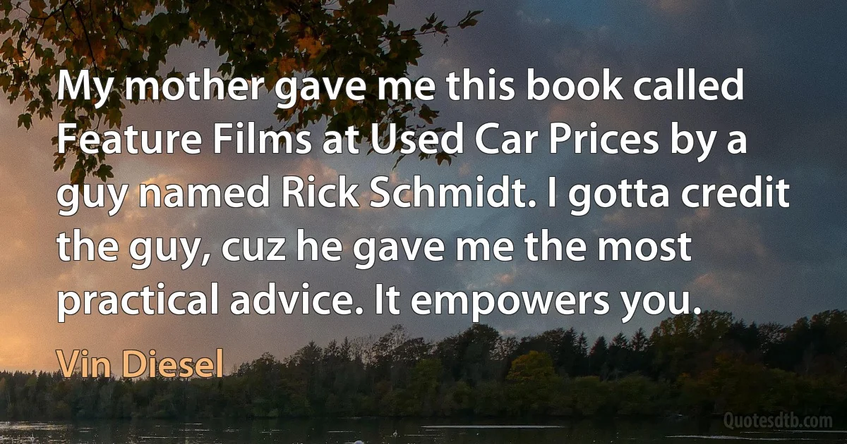 My mother gave me this book called Feature Films at Used Car Prices by a guy named Rick Schmidt. I gotta credit the guy, cuz he gave me the most practical advice. It empowers you. (Vin Diesel)