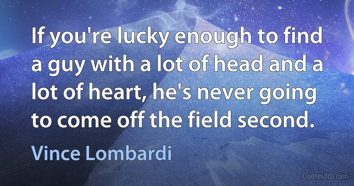 If you're lucky enough to find a guy with a lot of head and a lot of heart, he's never going to come off the field second. (Vince Lombardi)