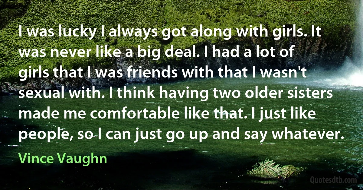 I was lucky I always got along with girls. It was never like a big deal. I had a lot of girls that I was friends with that I wasn't sexual with. I think having two older sisters made me comfortable like that. I just like people, so I can just go up and say whatever. (Vince Vaughn)