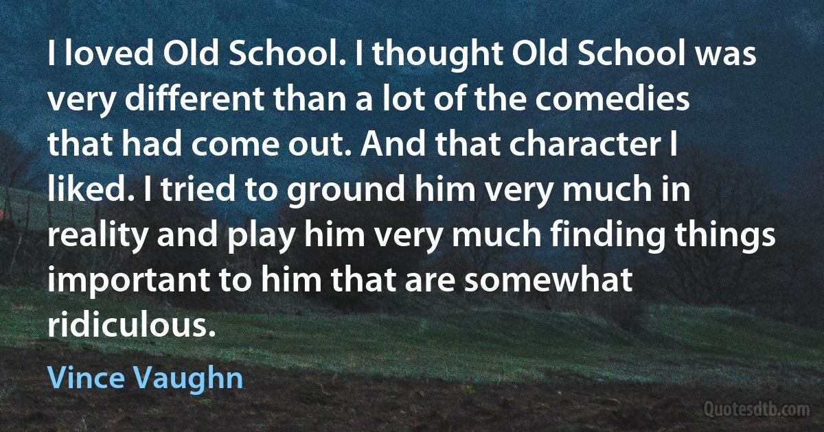 I loved Old School. I thought Old School was very different than a lot of the comedies that had come out. And that character I liked. I tried to ground him very much in reality and play him very much finding things important to him that are somewhat ridiculous. (Vince Vaughn)