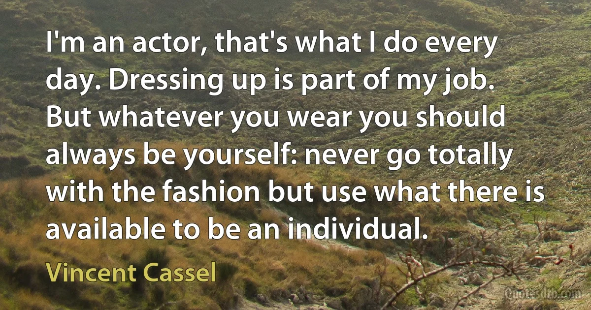 I'm an actor, that's what I do every day. Dressing up is part of my job. But whatever you wear you should always be yourself: never go totally with the fashion but use what there is available to be an individual. (Vincent Cassel)