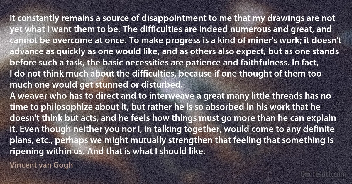 It constantly remains a source of disappointment to me that my drawings are not yet what I want them to be. The difficulties are indeed numerous and great, and cannot be overcome at once. To make progress is a kind of miner's work; it doesn't advance as quickly as one would like, and as others also expect, but as one stands before such a task, the basic necessities are patience and faithfulness. In fact, I do not think much about the difficulties, because if one thought of them too much one would get stunned or disturbed.
A weaver who has to direct and to interweave a great many little threads has no time to philosophize about it, but rather he is so absorbed in his work that he doesn't think but acts, and he feels how things must go more than he can explain it. Even though neither you nor I, in talking together, would come to any definite plans, etc., perhaps we might mutually strengthen that feeling that something is ripening within us. And that is what I should like. (Vincent van Gogh)