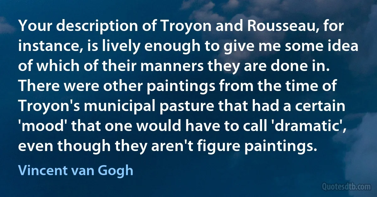 Your description of Troyon and Rousseau, for instance, is lively enough to give me some idea of which of their manners they are done in. There were other paintings from the time of Troyon's municipal pasture that had a certain 'mood' that one would have to call 'dramatic', even though they aren't figure paintings. (Vincent van Gogh)