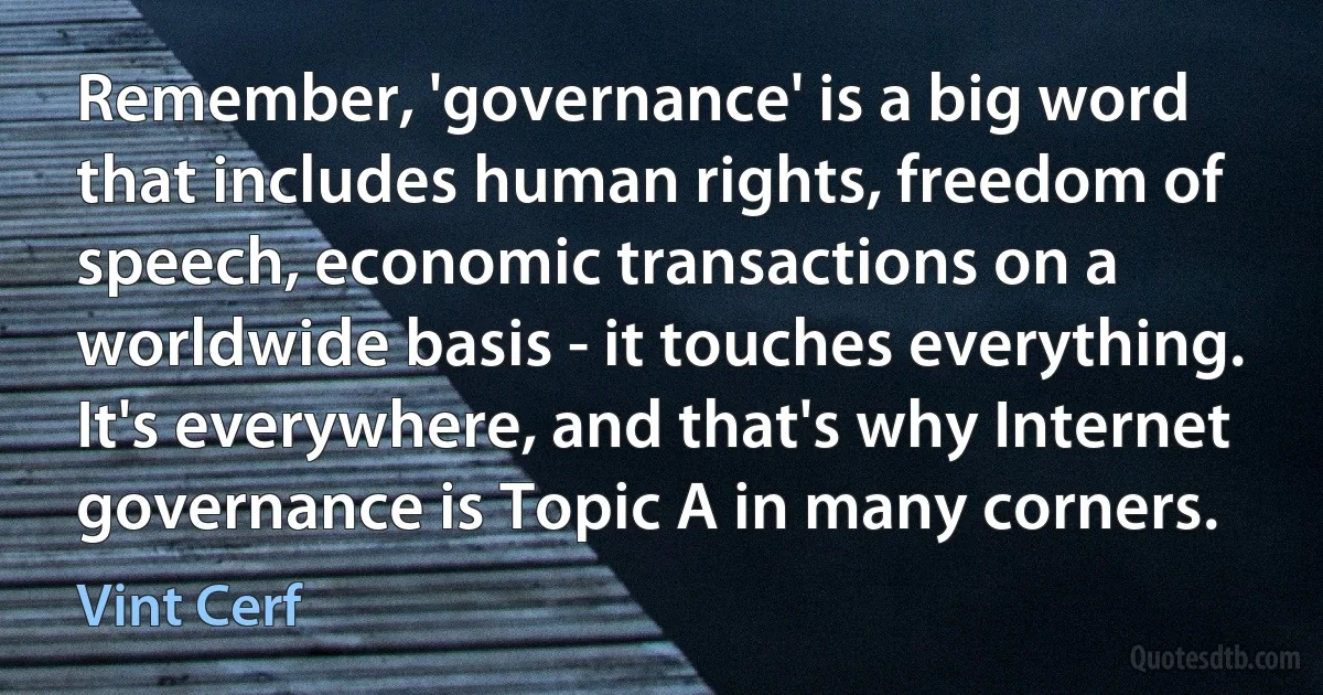 Remember, 'governance' is a big word that includes human rights, freedom of speech, economic transactions on a worldwide basis - it touches everything. It's everywhere, and that's why Internet governance is Topic A in many corners. (Vint Cerf)