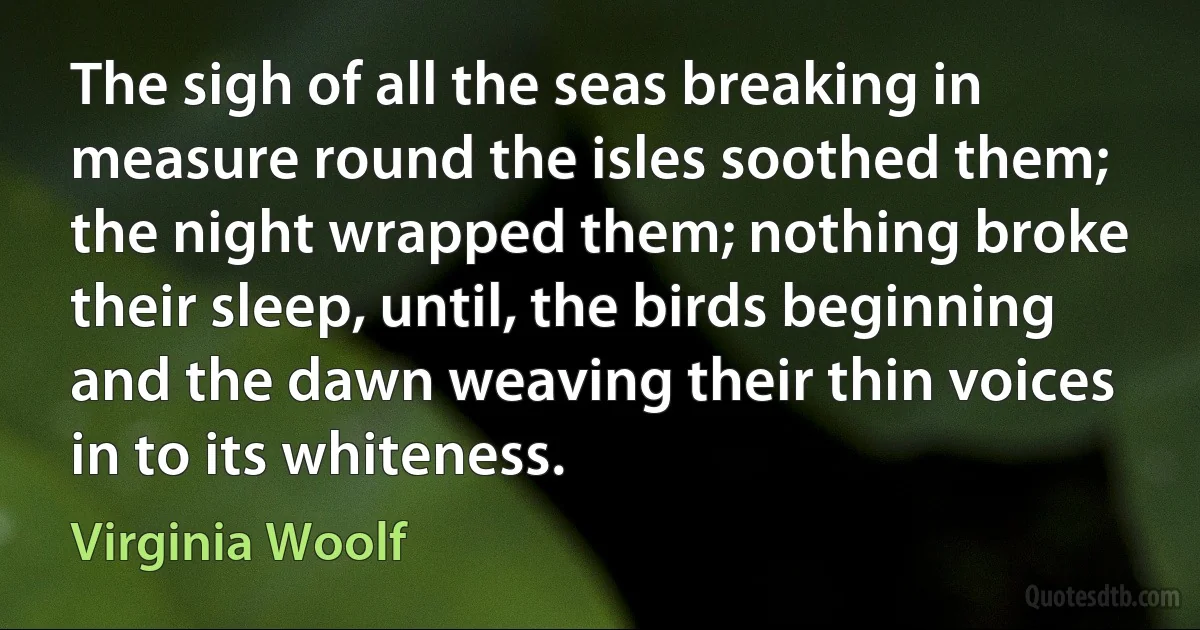 The sigh of all the seas breaking in measure round the isles soothed them; the night wrapped them; nothing broke their sleep, until, the birds beginning and the dawn weaving their thin voices in to its whiteness. (Virginia Woolf)