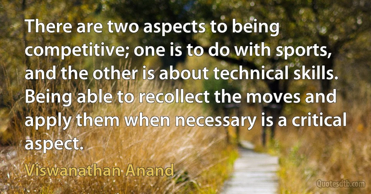 There are two aspects to being competitive; one is to do with sports, and the other is about technical skills. Being able to recollect the moves and apply them when necessary is a critical aspect. (Viswanathan Anand)