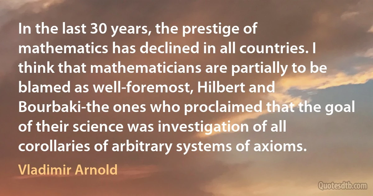 In the last 30 years, the prestige of mathematics has declined in all countries. I think that mathematicians are partially to be blamed as well-foremost, Hilbert and Bourbaki-the ones who proclaimed that the goal of their science was investigation of all corollaries of arbitrary systems of axioms. (Vladimir Arnold)