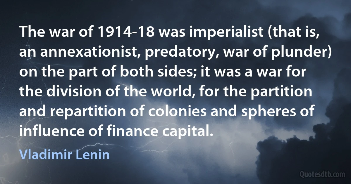 The war of 1914-18 was imperialist (that is, an annexationist, predatory, war of plunder) on the part of both sides; it was a war for the division of the world, for the partition and repartition of colonies and spheres of influence of finance capital. (Vladimir Lenin)