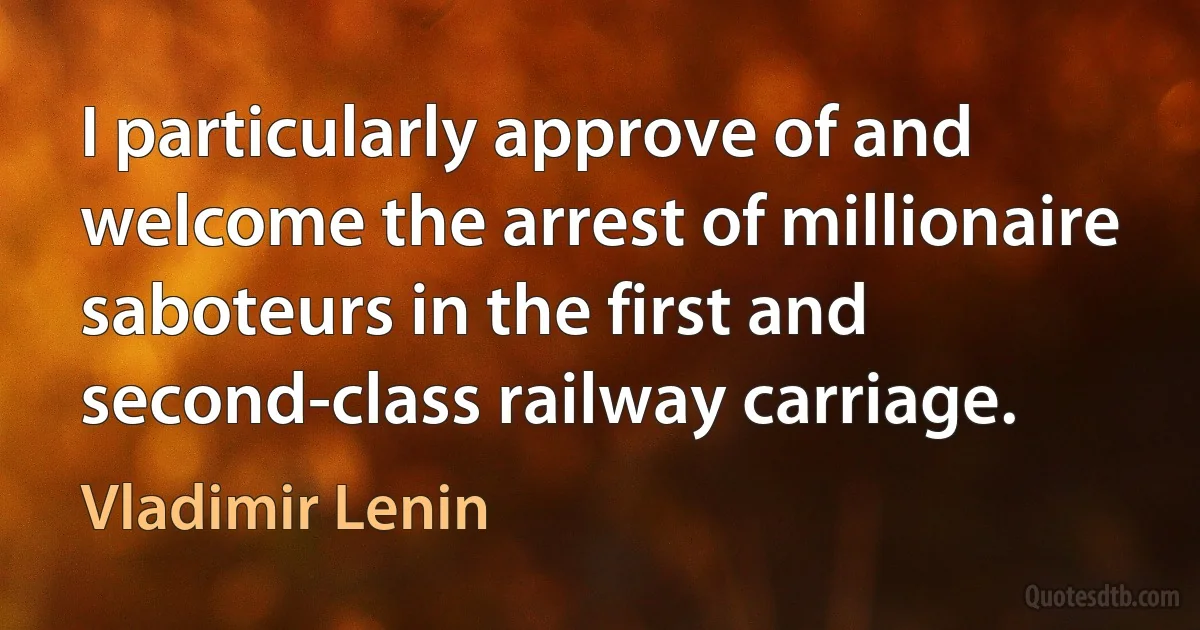 I particularly approve of and welcome the arrest of millionaire saboteurs in the first and second-class railway carriage. (Vladimir Lenin)