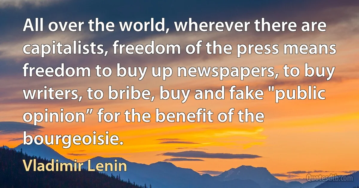 All over the world, wherever there are capitalists, freedom of the press means freedom to buy up newspapers, to buy writers, to bribe, buy and fake "public opinion” for the benefit of the bourgeoisie. (Vladimir Lenin)