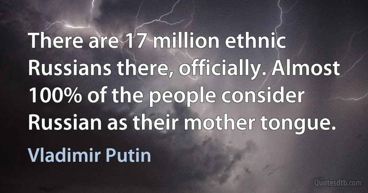 There are 17 million ethnic Russians there, officially. Almost 100% of the people consider Russian as their mother tongue. (Vladimir Putin)