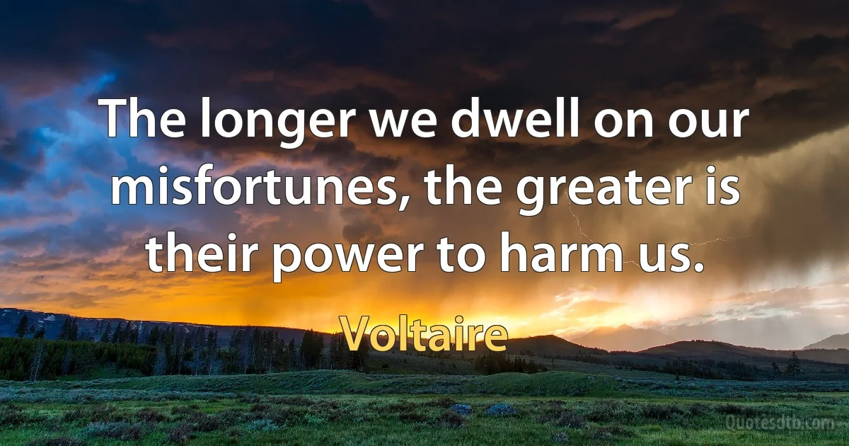 The longer we dwell on our misfortunes, the greater is their power to harm us. (Voltaire)