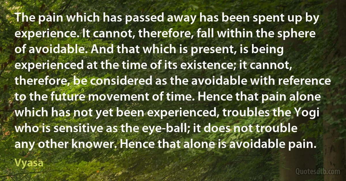 The pain which has passed away has been spent up by experience. It cannot, therefore, fall within the sphere of avoidable. And that which is present, is being experienced at the time of its existence; it cannot, therefore, be considered as the avoidable with reference to the future movement of time. Hence that pain alone which has not yet been experienced, troubles the Yogi who is sensitive as the eye-ball; it does not trouble any other knower. Hence that alone is avoidable pain. (Vyasa)