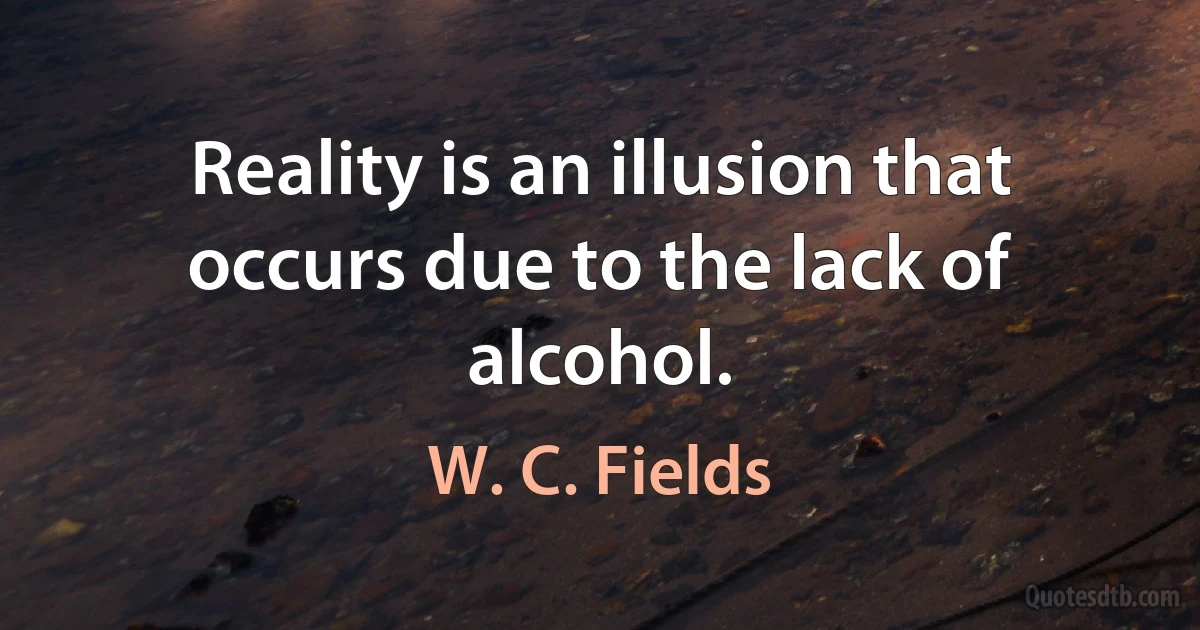 Reality is an illusion that occurs due to the lack of alcohol. (W. C. Fields)