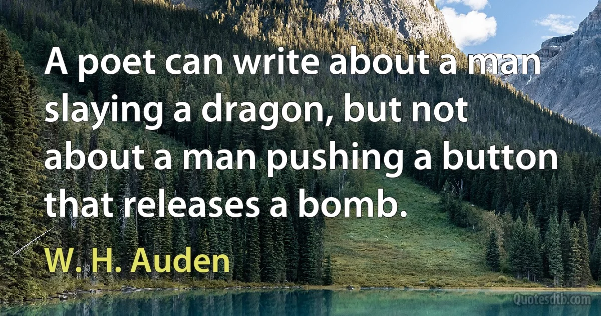 A poet can write about a man slaying a dragon, but not about a man pushing a button that releases a bomb. (W. H. Auden)