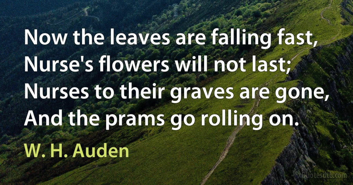 Now the leaves are falling fast,
Nurse's flowers will not last;
Nurses to their graves are gone,
And the prams go rolling on. (W. H. Auden)