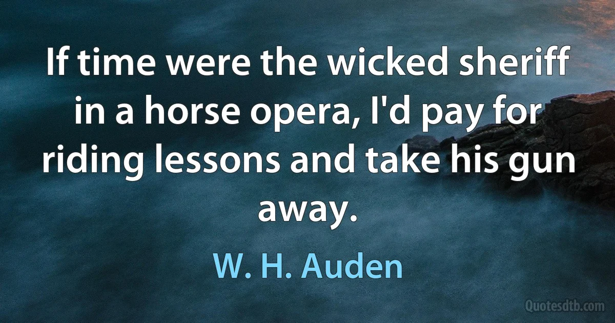 If time were the wicked sheriff in a horse opera, I'd pay for riding lessons and take his gun away. (W. H. Auden)