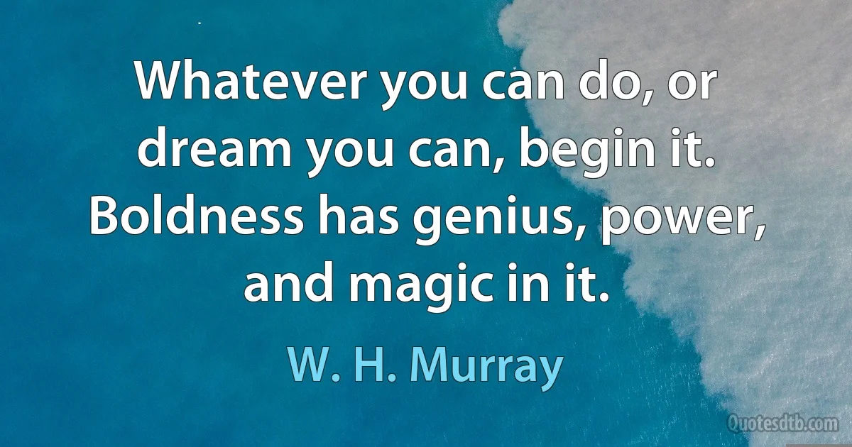 Whatever you can do, or dream you can, begin it. Boldness has genius, power, and magic in it. (W. H. Murray)