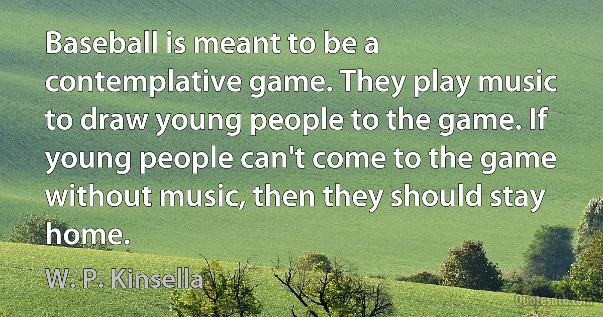 Baseball is meant to be a contemplative game. They play music to draw young people to the game. If young people can't come to the game without music, then they should stay home. (W. P. Kinsella)