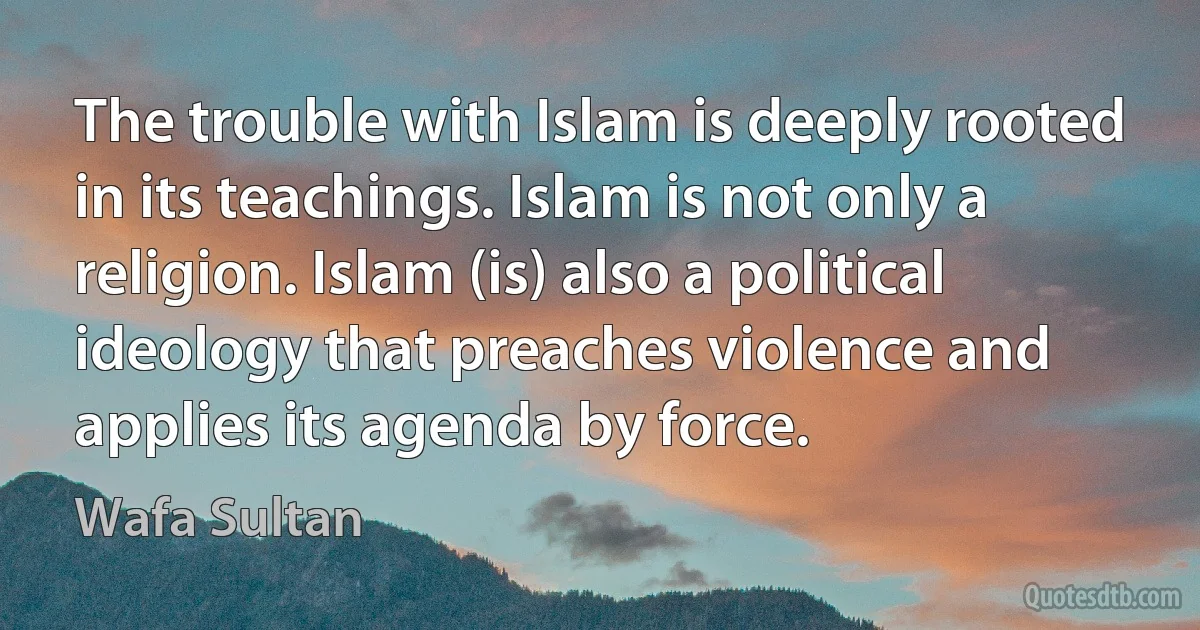 The trouble with Islam is deeply rooted in its teachings. Islam is not only a religion. Islam (is) also a political ideology that preaches violence and applies its agenda by force. (Wafa Sultan)