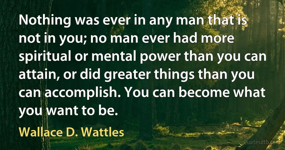 Nothing was ever in any man that is not in you; no man ever had more spiritual or mental power than you can attain, or did greater things than you can accomplish. You can become what you want to be. (Wallace D. Wattles)