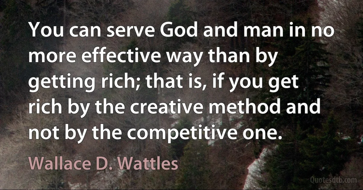 You can serve God and man in no more effective way than by getting rich; that is, if you get rich by the creative method and not by the competitive one. (Wallace D. Wattles)