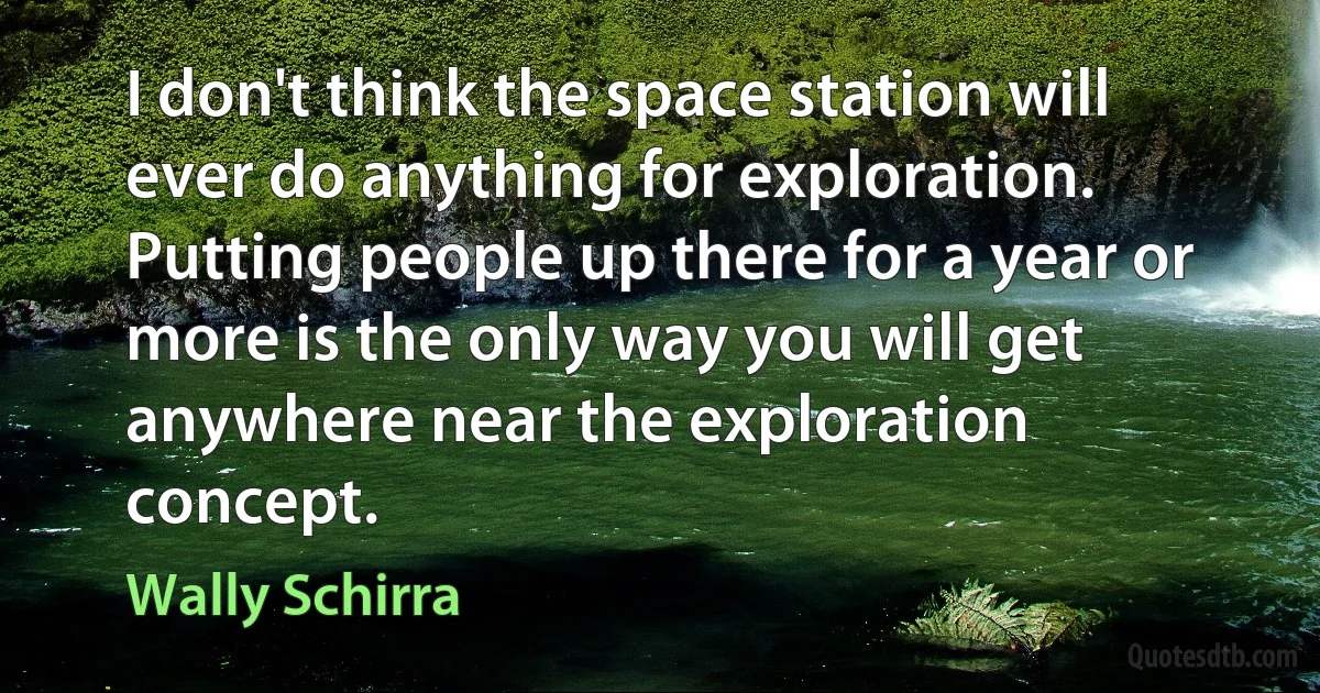 I don't think the space station will ever do anything for exploration. Putting people up there for a year or more is the only way you will get anywhere near the exploration concept. (Wally Schirra)