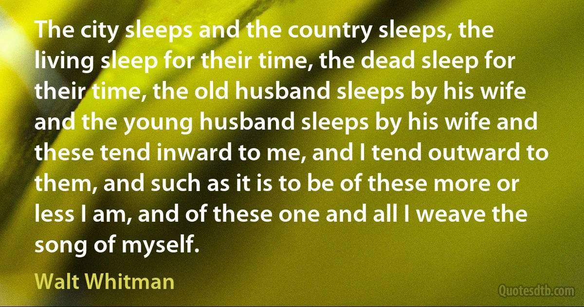 The city sleeps and the country sleeps, the living sleep for their time, the dead sleep for their time, the old husband sleeps by his wife and the young husband sleeps by his wife and these tend inward to me, and I tend outward to them, and such as it is to be of these more or less I am, and of these one and all I weave the song of myself. (Walt Whitman)