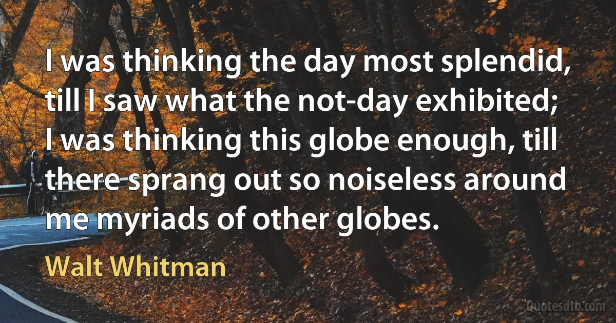 I was thinking the day most splendid, till I saw what the not-day exhibited;
I was thinking this globe enough, till there sprang out so noiseless around me myriads of other globes. (Walt Whitman)