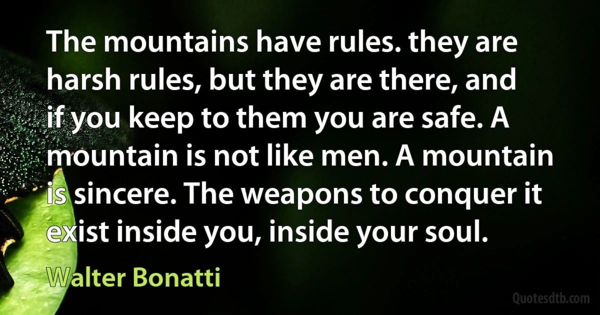 The mountains have rules. they are harsh rules, but they are there, and if you keep to them you are safe. A mountain is not like men. A mountain is sincere. The weapons to conquer it exist inside you, inside your soul. (Walter Bonatti)