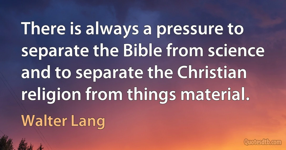 There is always a pressure to separate the Bible from science and to separate the Christian religion from things material. (Walter Lang)