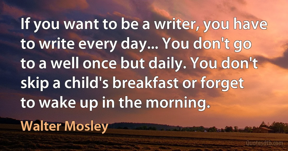 If you want to be a writer, you have to write every day... You don't go to a well once but daily. You don't skip a child's breakfast or forget to wake up in the morning. (Walter Mosley)