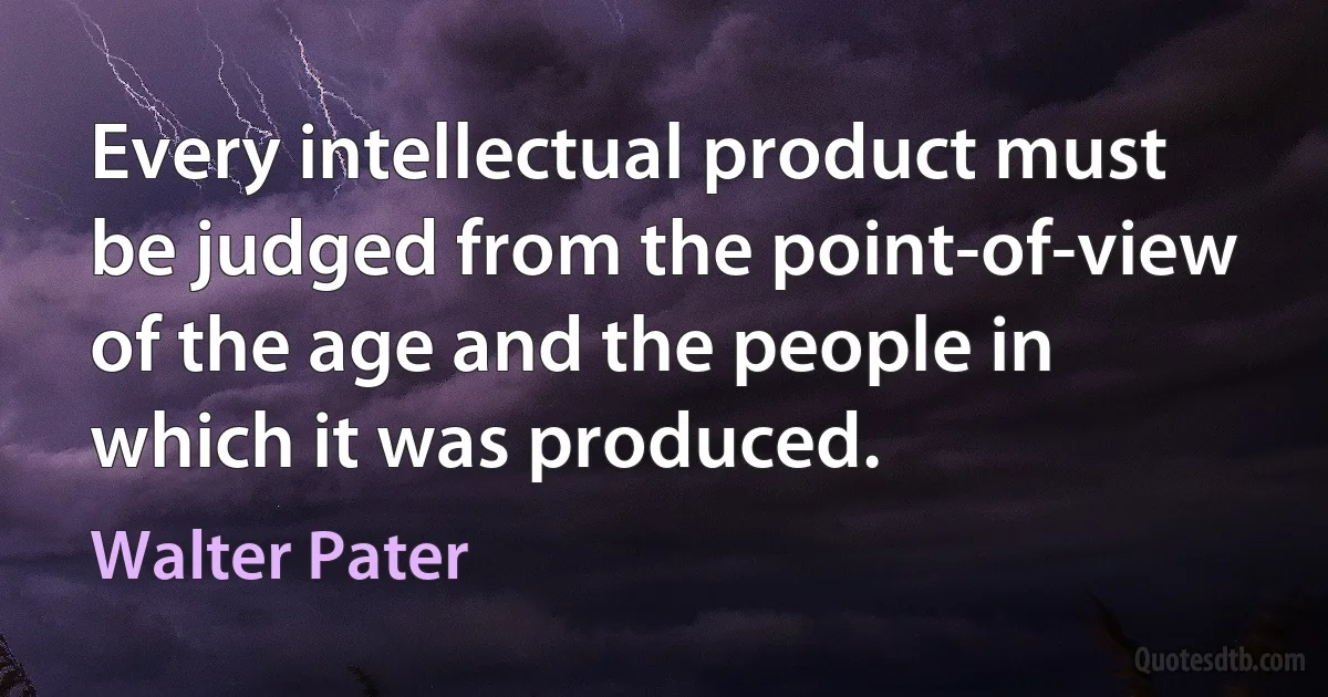 Every intellectual product must be judged from the point-of-view of the age and the people in which it was produced. (Walter Pater)