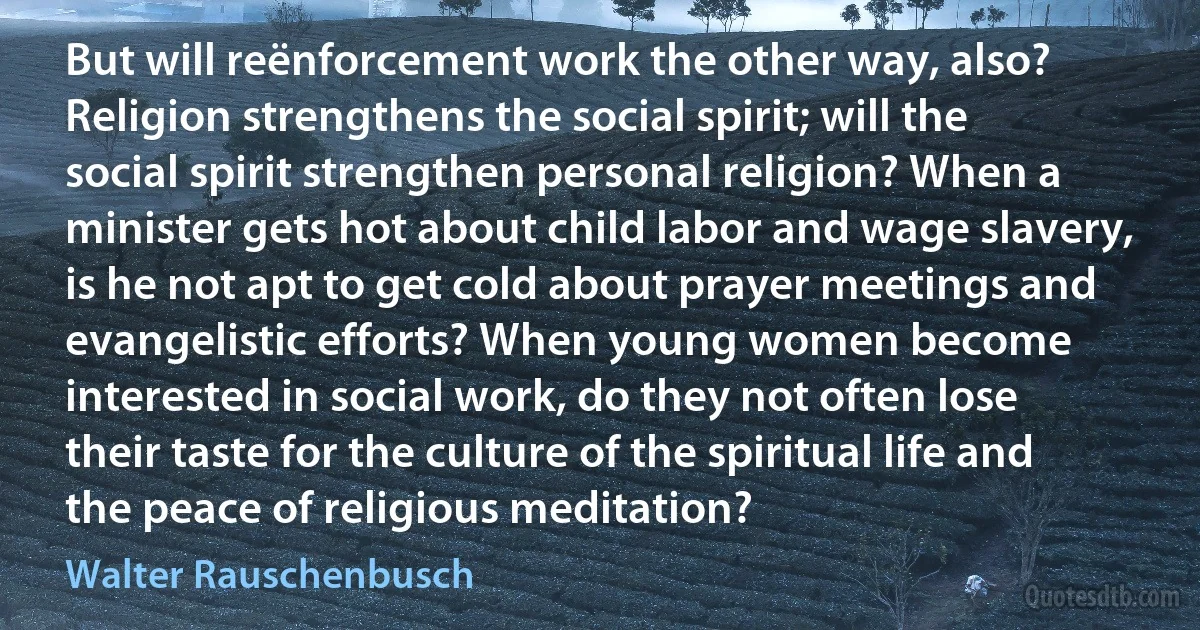 But will reënforcement work the other way, also? Religion strengthens the social spirit; will the social spirit strengthen personal religion? When a minister gets hot about child labor and wage slavery, is he not apt to get cold about prayer meetings and evangelistic efforts? When young women become interested in social work, do they not often lose their taste for the culture of the spiritual life and the peace of religious meditation? (Walter Rauschenbusch)