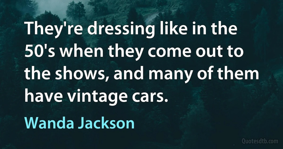 They're dressing like in the 50's when they come out to the shows, and many of them have vintage cars. (Wanda Jackson)