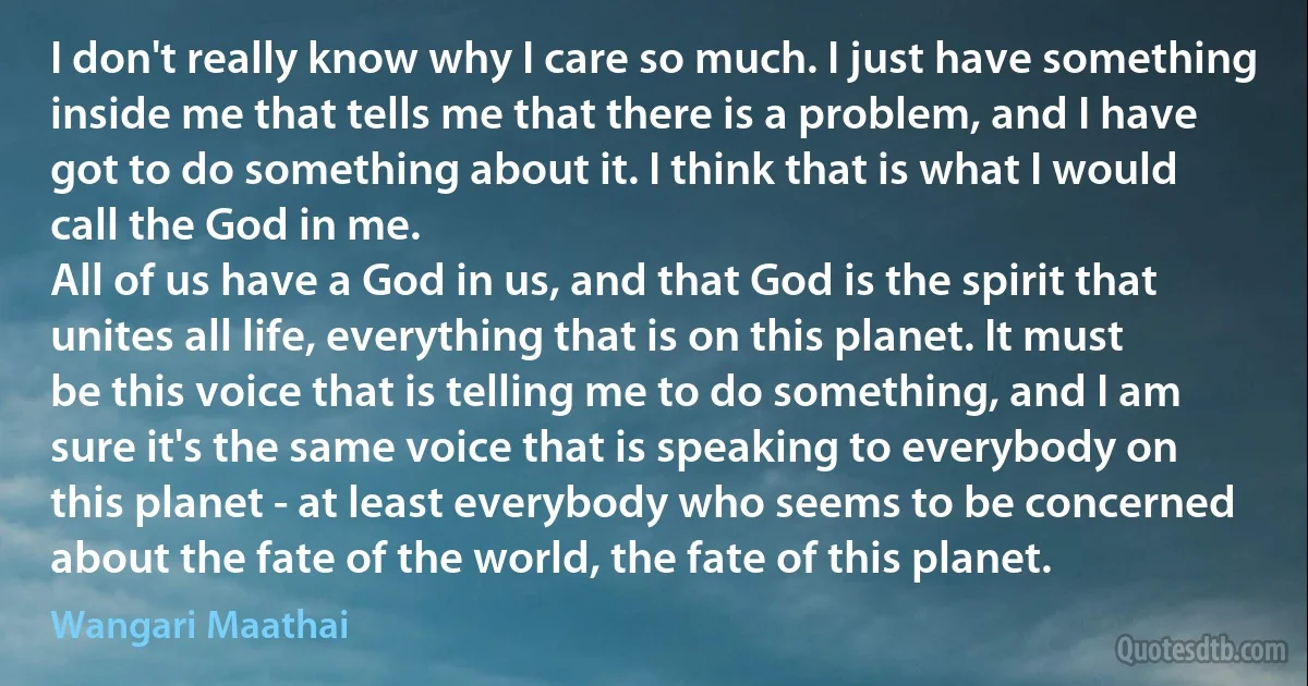 I don't really know why I care so much. I just have something inside me that tells me that there is a problem, and I have got to do something about it. I think that is what I would call the God in me.
All of us have a God in us, and that God is the spirit that unites all life, everything that is on this planet. It must be this voice that is telling me to do something, and I am sure it's the same voice that is speaking to everybody on this planet - at least everybody who seems to be concerned about the fate of the world, the fate of this planet. (Wangari Maathai)