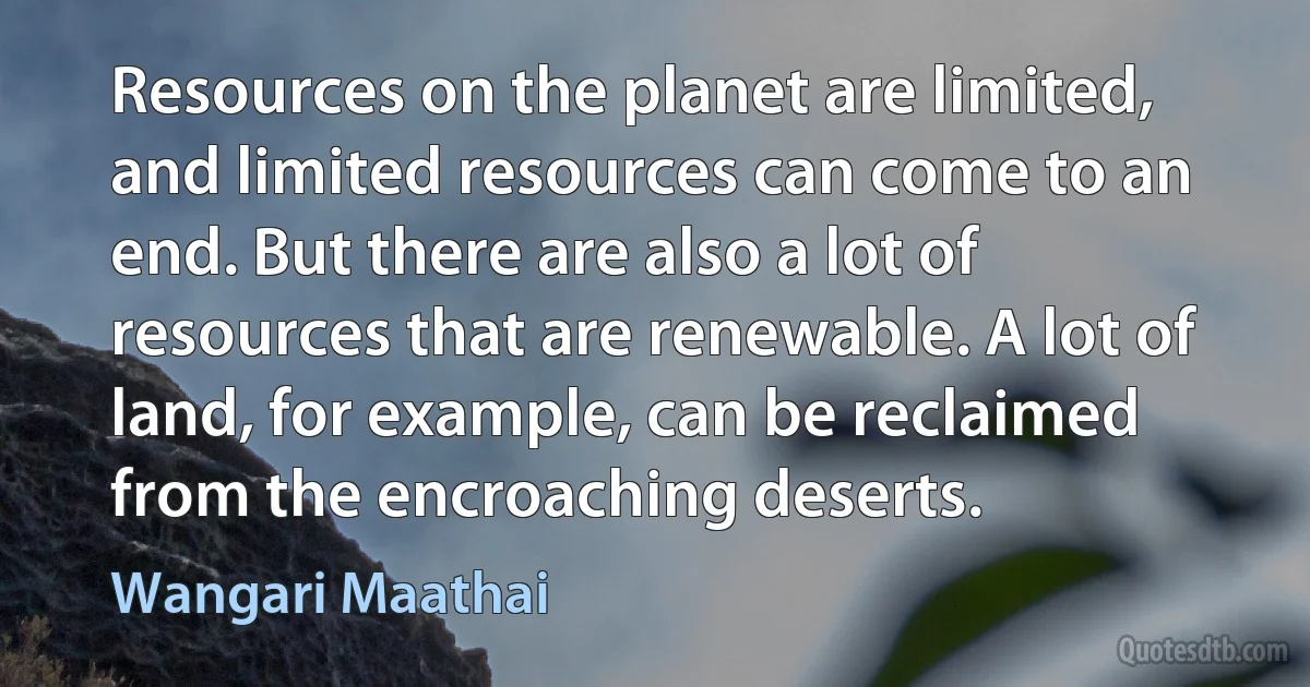 Resources on the planet are limited, and limited resources can come to an end. But there are also a lot of resources that are renewable. A lot of land, for example, can be reclaimed from the encroaching deserts. (Wangari Maathai)