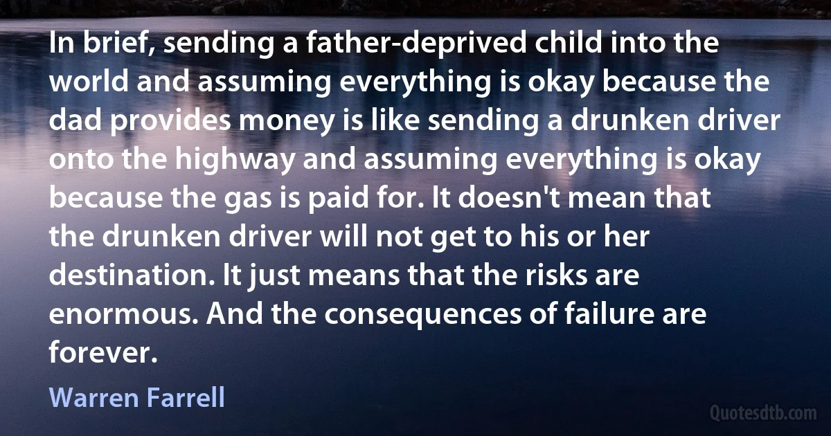 In brief, sending a father-deprived child into the world and assuming everything is okay because the dad provides money is like sending a drunken driver onto the highway and assuming everything is okay because the gas is paid for. It doesn't mean that the drunken driver will not get to his or her destination. It just means that the risks are enormous. And the consequences of failure are forever. (Warren Farrell)