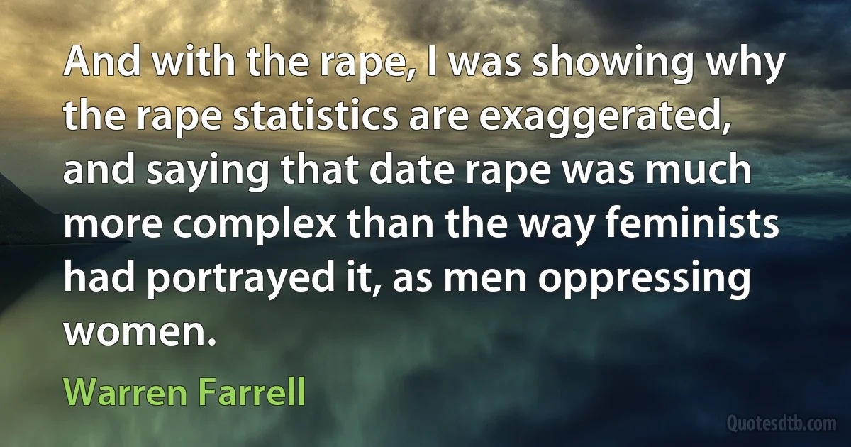 And with the rape, I was showing why the rape statistics are exaggerated, and saying that date rape was much more complex than the way feminists had portrayed it, as men oppressing women. (Warren Farrell)