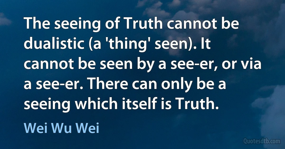 The seeing of Truth cannot be dualistic (a 'thing' seen). It cannot be seen by a see-er, or via a see-er. There can only be a seeing which itself is Truth. (Wei Wu Wei)