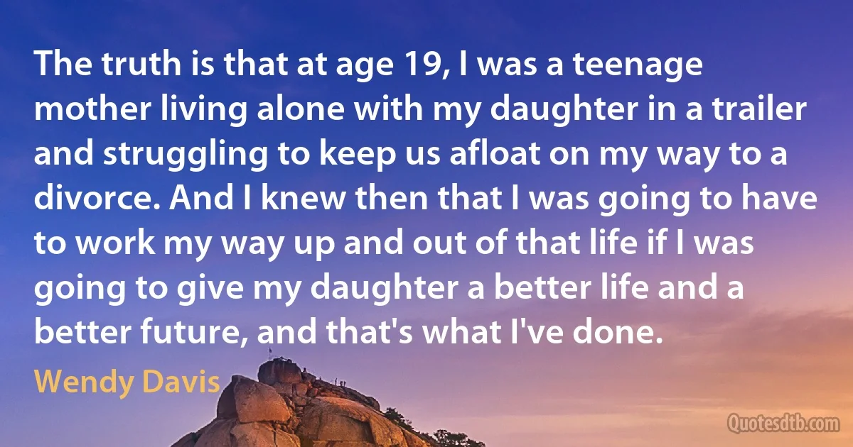 The truth is that at age 19, I was a teenage mother living alone with my daughter in a trailer and struggling to keep us afloat on my way to a divorce. And I knew then that I was going to have to work my way up and out of that life if I was going to give my daughter a better life and a better future, and that's what I've done. (Wendy Davis)