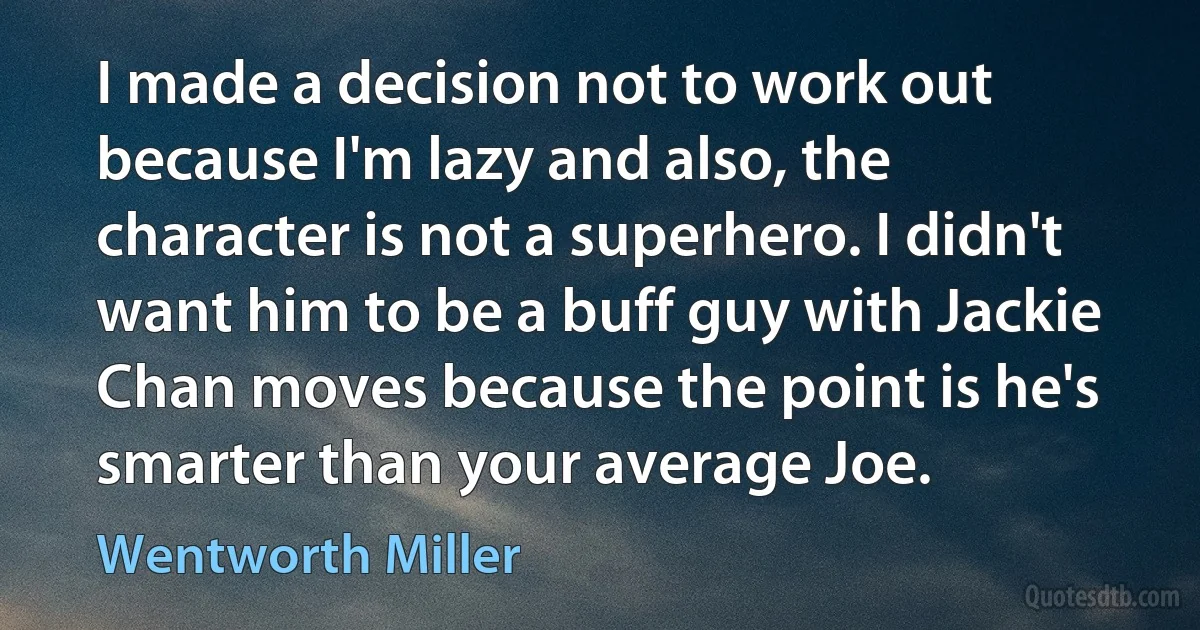 I made a decision not to work out because I'm lazy and also, the character is not a superhero. I didn't want him to be a buff guy with Jackie Chan moves because the point is he's smarter than your average Joe. (Wentworth Miller)