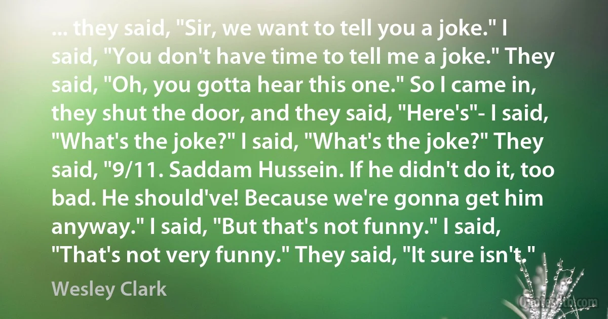 ... they said, "Sir, we want to tell you a joke." I said, "You don't have time to tell me a joke." They said, "Oh, you gotta hear this one." So I came in, they shut the door, and they said, "Here's"- I said, "What's the joke?" I said, "What's the joke?" They said, "9/11. Saddam Hussein. If he didn't do it, too bad. He should've! Because we're gonna get him anyway." I said, "But that's not funny." I said, "That's not very funny." They said, "It sure isn't." (Wesley Clark)