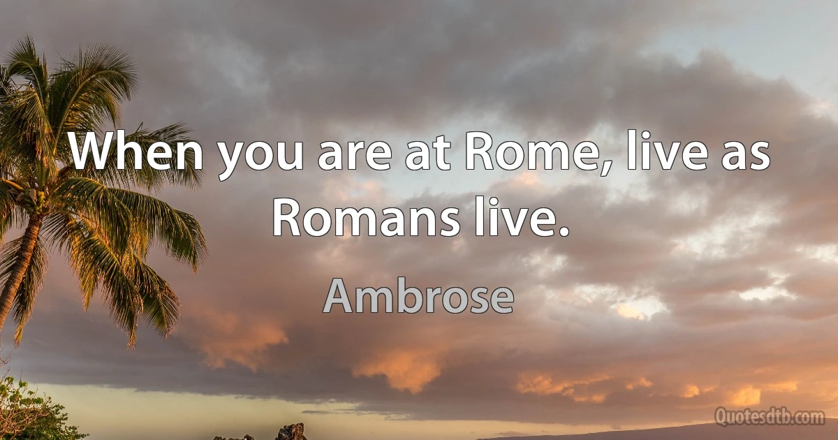 When you are at Rome, live as Romans live. (Ambrose)