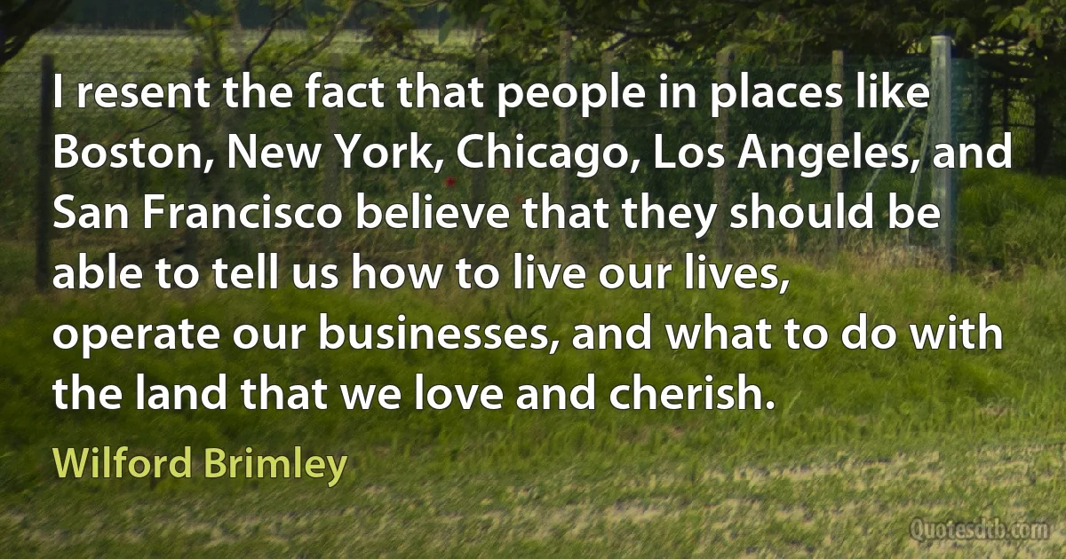 I resent the fact that people in places like Boston, New York, Chicago, Los Angeles, and San Francisco believe that they should be able to tell us how to live our lives, operate our businesses, and what to do with the land that we love and cherish. (Wilford Brimley)